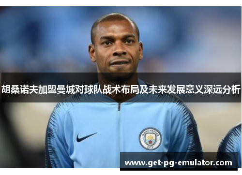 胡桑诺夫加盟曼城对球队战术布局及未来发展意义深远分析 胡桑诺夫加盟曼城对球队战术布局及未来发展意义深远分析