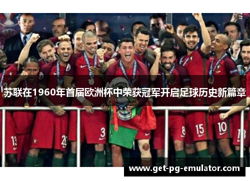 苏联在1960年首届欧洲杯中荣获冠军开启足球历史新篇章 苏联在1960年首届欧洲杯中荣获冠军开启足球历史新篇章