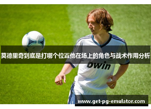 莫德里奇到底是打哪个位置他在场上的角色与战术作用分析 莫德里奇到底是打哪个位置他在场上的角色与战术作用分析