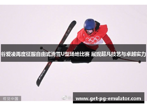 谷爱凌再度征服自由式滑雪U型场地比赛 展现超凡技艺与卓越实力