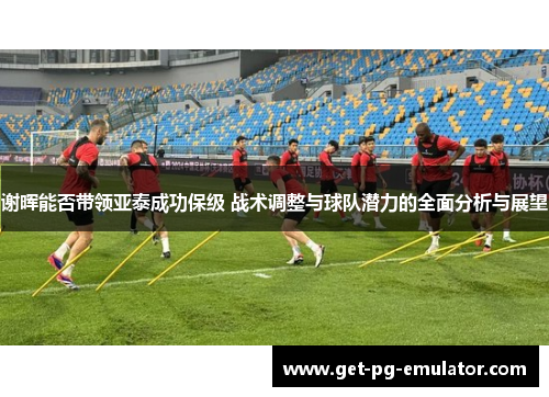 谢晖能否带领亚泰成功保级 战术调整与球队潜力的全面分析与展望