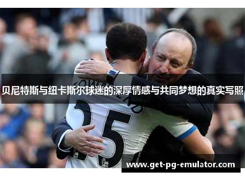 贝尼特斯与纽卡斯尔球迷的深厚情感与共同梦想的真实写照