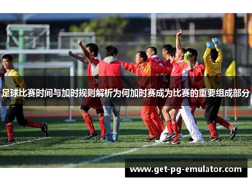 足球比赛时间与加时规则解析为何加时赛成为比赛的重要组成部分