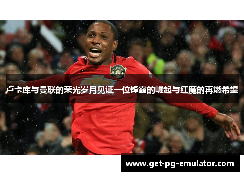 卢卡库与曼联的荣光岁月见证一位锋霸的崛起与红魔的再燃希望