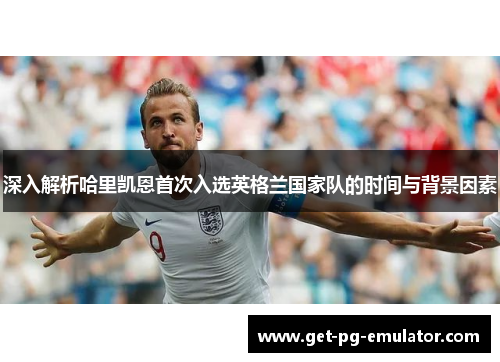 深入解析哈里凯恩首次入选英格兰国家队的时间与背景因素 深入解析哈里凯恩首次入选英格兰国家队的时间与背景因素