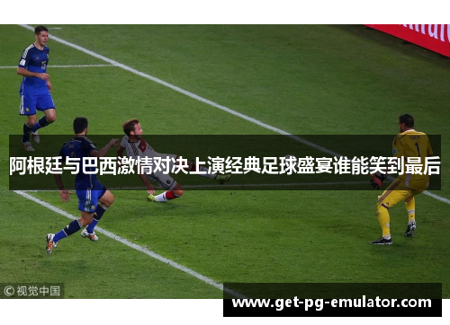 阿根廷与巴西激情对决上演经典足球盛宴谁能笑到最后