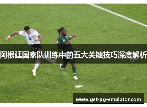 阿根廷国家队训练中的五大关键技巧深度解析