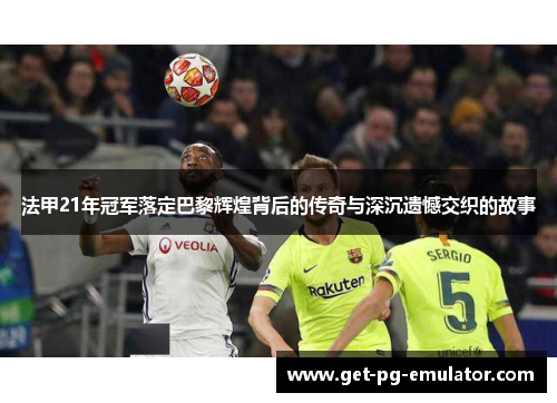 法甲21年冠军落定巴黎辉煌背后的传奇与深沉遗憾交织的故事