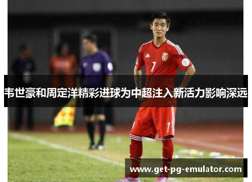 韦世豪和周定洋精彩进球为中超注入新活力影响深远 韦世豪和周定洋精彩进球为中超注入新活力影响深远