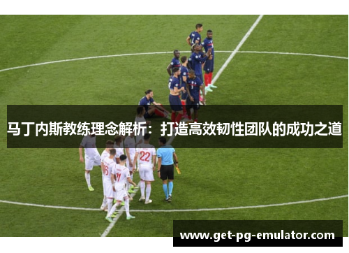 马丁内斯教练理念解析：打造高效韧性团队的成功之道