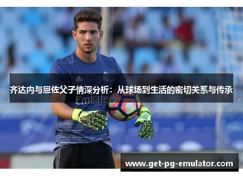 齐达内与恩佐父子情深分析:从球场到生活的密切关系与传承 齐达内与恩佐父子情深分析:从球场到生活的密切关系与传承