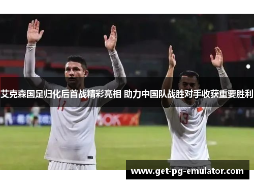 艾克森国足归化后首战精彩亮相 助力中国队战胜对手收获重要胜利 艾克森国足归化后首战精彩亮相 助力中国队战胜对手收获重要胜利