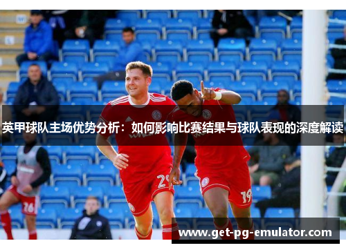 英甲球队主场优势分析：如何影响比赛结果与球队表现的深度解读
