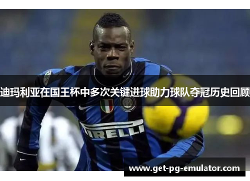 迪玛利亚在国王杯中多次关键进球助力球队夺冠历史回顾