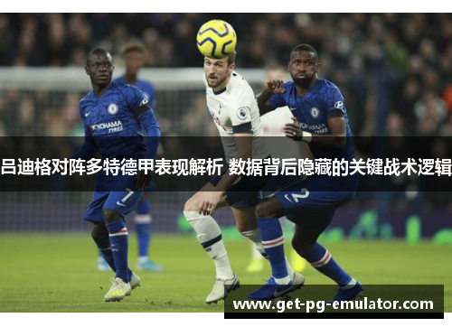 吕迪格对阵多特德甲表现解析 数据背后隐藏的关键战术逻辑 吕迪格对阵多特德甲表现解析 数据背后隐藏的关键战术逻辑