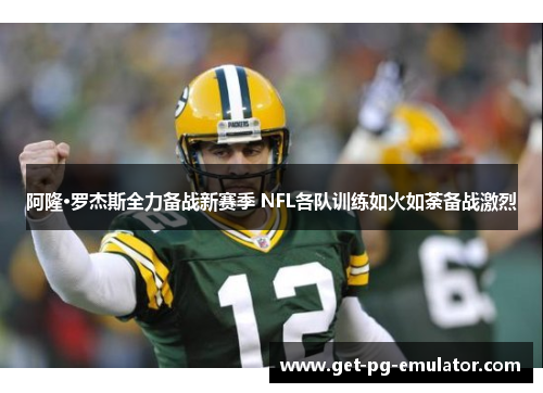 阿隆·罗杰斯全力备战新赛季 NFL各队训练如火如荼备战激烈 阿隆·罗杰斯全力备战新赛季 NFL各队训练如火如荼备战激烈
