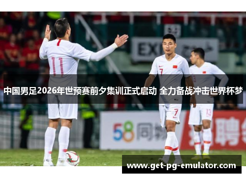 中国男足2026年世预赛前夕集训正式启动 全力备战冲击世界杯梦