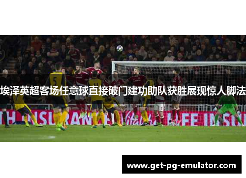 埃泽英超客场任意球直接破门建功助队获胜展现惊人脚法 埃泽英超客场任意球直接破门建功助队获胜展现惊人脚法
