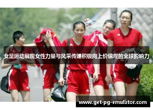 女足运动展现女性力量与风采传递积极向上价值观的全球影响力