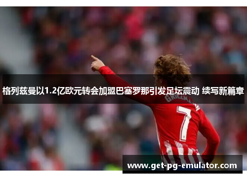 格列兹曼以1.2亿欧元转会加盟巴塞罗那引发足坛震动 续写新篇章 格列兹曼以1.2亿欧元转会加盟巴塞罗那引发足坛震动 续写新篇章