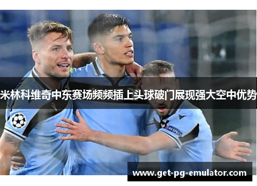 米林科维奇中东赛场频频插上头球破门展现强大空中优势 米林科维奇中东赛场频频插上头球破门展现强大空中优势