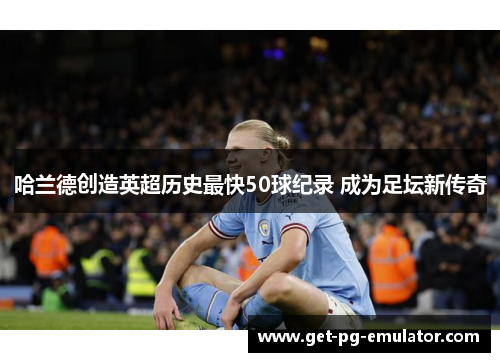 哈兰德创造英超历史最快50球纪录 成为足坛新传奇 哈兰德创造英超历史最快50球纪录 成为足坛新传奇
