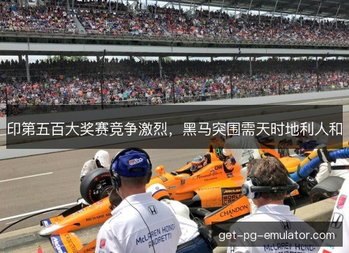印第五百大奖赛竞争激烈,黑马突围需天时地利人和 印第五百大奖赛竞争激烈,黑马突围需天时地利人和