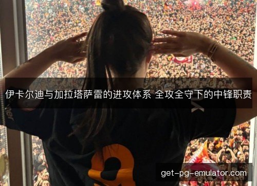 伊卡尔迪与加拉塔萨雷的进攻体系 全攻全守下的中锋职责 伊卡尔迪与加拉塔萨雷的进攻体系 全攻全守下的中锋职责