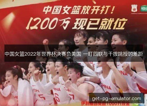 中国女篮2022年世界杯决赛负美国 一盯四联与干拔跳投的差距